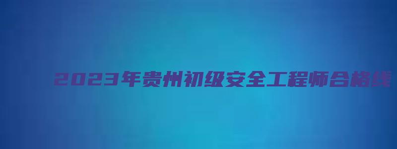 2023年贵州初级安全工程师合格线（2023年贵州初级安全工程师合格线是多少）