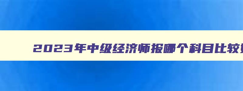 2023年中级经济师报哪个科目比较好考,2023年中级经济师报哪个科目比较好