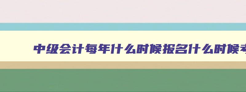 中级会计每年什么时候报名什么时候考试,中级会计每年几月报名几月考试