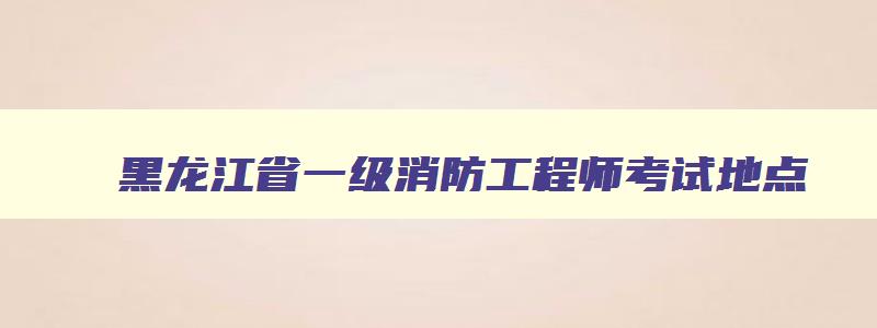 黑龙江省一级消防工程师考试地点,黑龙江一级消防工程师合格名单公布