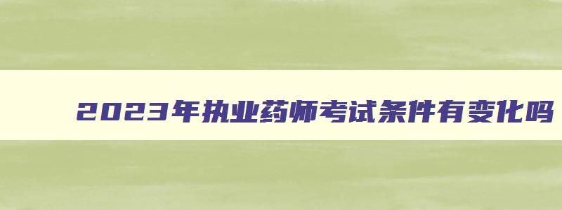 2023年执业药师考试条件有变化吗,2023年报考执业药师考试学历要求是什么