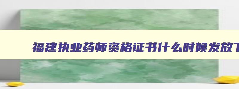 福建执业药师资格证书什么时候发放下来,福建执业药师资格证书什么时候发放