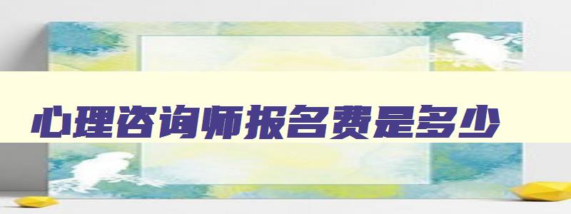 心理咨询师报名费是多少,2023年心理咨询师报名费用