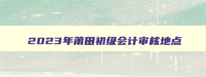 2023年莆田初级会计审核地点,莆田初级会计证报名时间