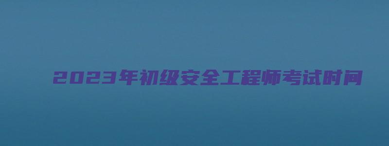 2023年初级安全工程师考试时间（2023年初级安全工程师考试时间表）