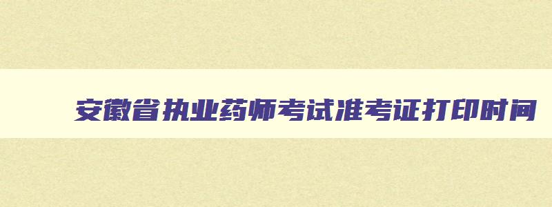 安徽省执业药师考试准考证打印时间,安徽省执业药师考试现场审核