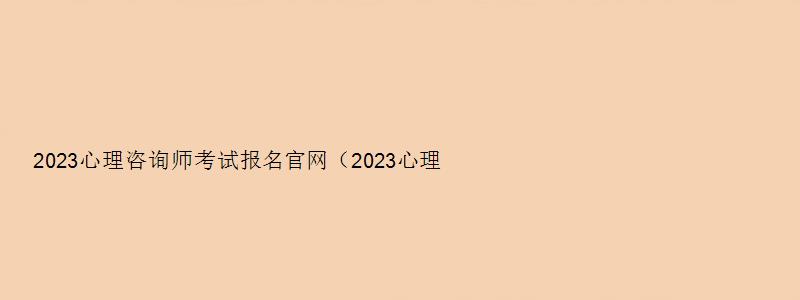 2023心理咨询师考试报名官网（2023心理咨询师考试报名官网入口）