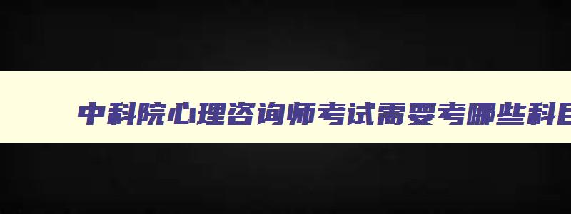 中科院心理咨询师考试需要考哪些科目,心理咨询师考试需要考哪些科目