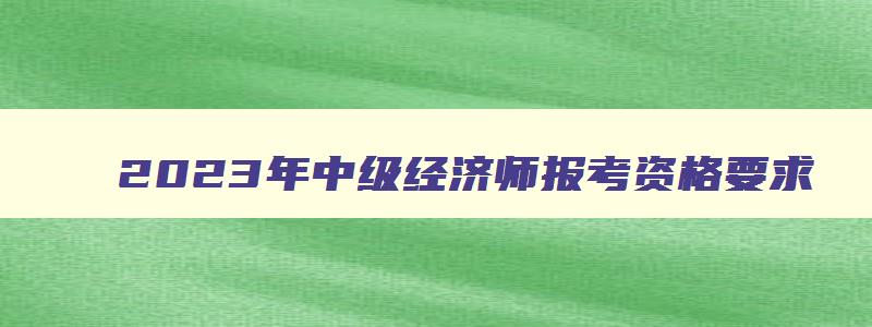 2023年中级经济师报考资格要求,2023年中级经济师报考资格