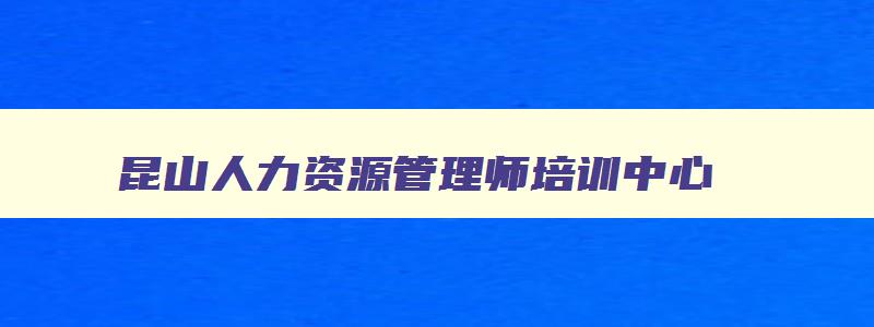 昆山人力资源管理师培训中心,昆山人力资源管理师考试报名条件及要求