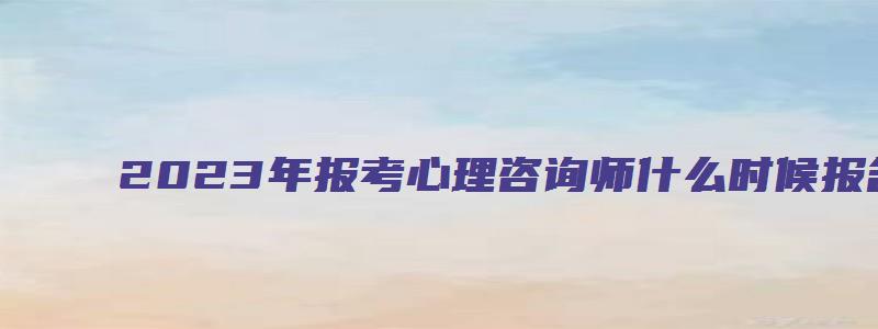 2023年报考心理咨询师什么时候报名？预计在3月和9月（2023年考心理咨询师报名时间）