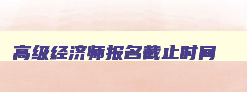 高级经济师报名截止时间,高级经济师报名时间2023年补报名