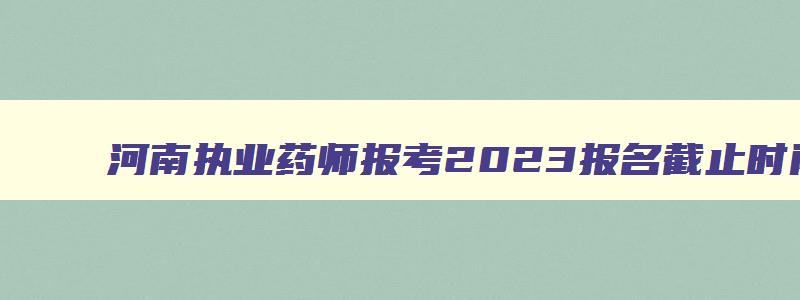 河南执业药师报考2023报名截止时间,2023年河南省执业药师报名