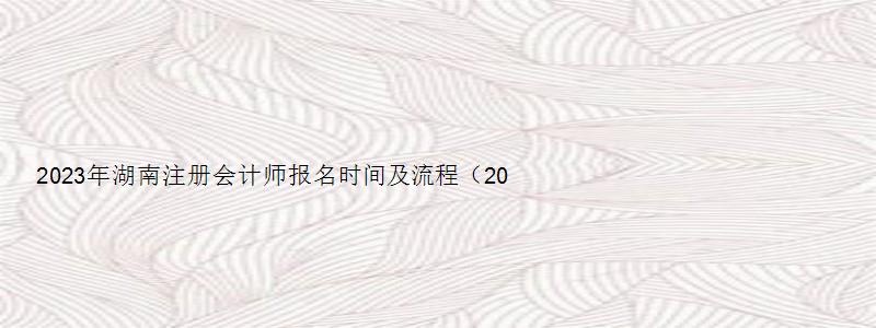 2023年湖南注册会计师报名时间及流程（2023年湖南注册会计师报名时间及流程图）