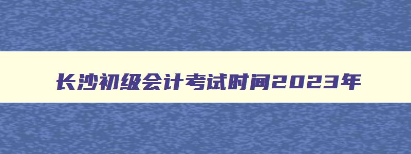 长沙初级会计考试时间2023年,初级会计考试时间2023年