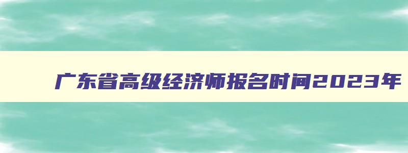 广东省高级经济师报名时间2023年,2023年广东高级经济师报考条件