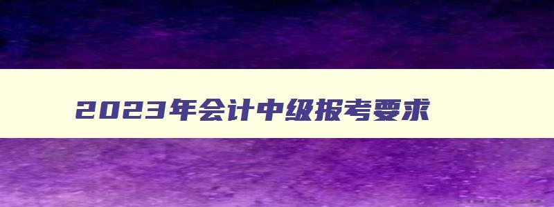 2023年会计中级报考要求,2121年会计中级考试资格要求