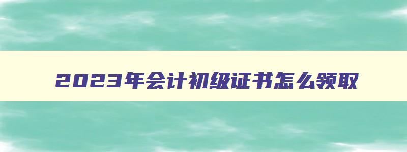 2023年会计初级证书怎么领取,2023年初级会计职称证书领取方式有几种