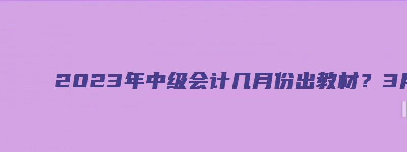 2023年中级会计几月份出教材？3月还是6月？（2023年中级会计教材什么时候出来）