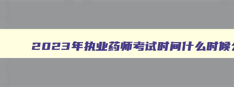 2023年执业药师考试时间什么时候公办,2023年执业药师考试时间