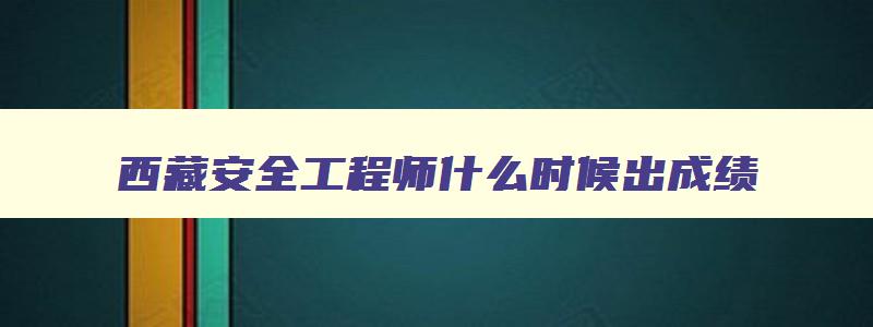 西藏安全工程师什么时候出成绩,西藏安全工程师考试成绩查询时间