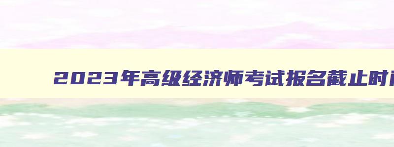 2023年高级经济师考试报名截止时间是几号,2023年高级经济师考试报名截止时间