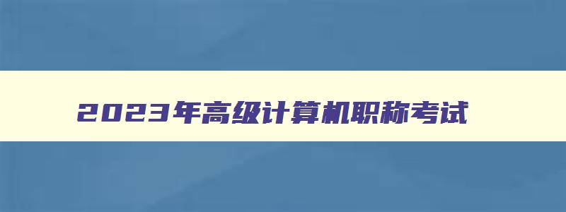 2023年高级计算机职称考试,2023年计算机高级职称考试时间