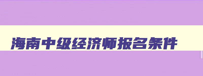 海南中级经济师报名条件,海南2023年中级经济师报名时间和考试时间