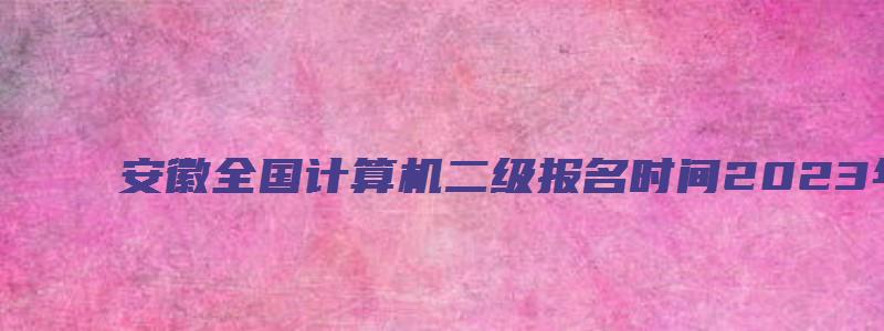 安徽全国计算机二级报名时间2023年下半年（安徽2023年3月计算机二级考试报名时间）