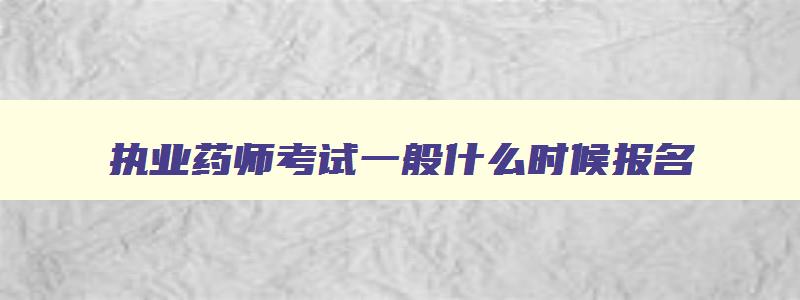 执业药师考试一般什么时候报名,执业药师啥时候报名啥时候考试