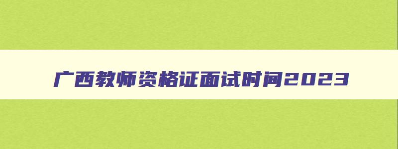 广西教师资格证面试时间2023,广西教师资格证面试考试时间