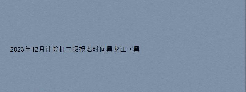 2023年12月计算机二级报名时间黑龙江（黑龙江计算机二级考试12月报名时间）