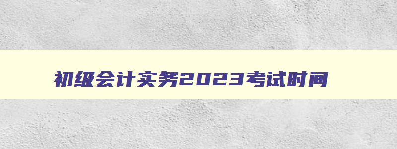 初级会计实务2023考试时间,2023年初级会计实务考试时间