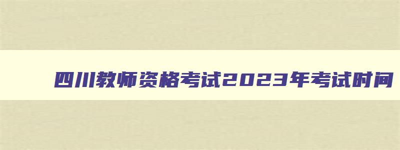 四川教师资格考试2023年考试时间,2023年四川教师资格证考试时间