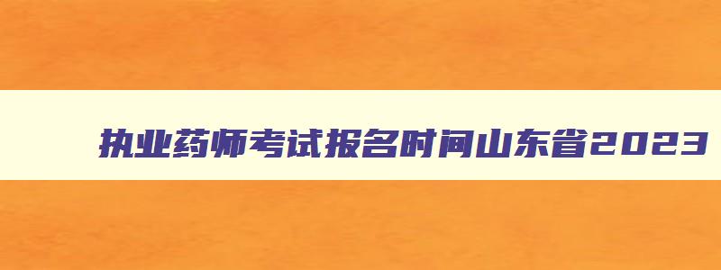 执业药师考试报名时间山东省2023,执业药师考试的报名时间