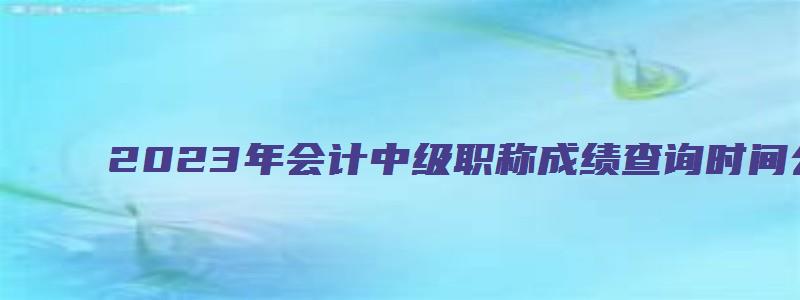 2023年会计中级职称成绩查询时间公布：10月20日前（会计中级考试2023年成绩查询时间）