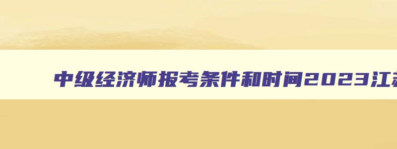 中级经济师报考条件和时间2023江苏,中级经济师报考条件和时间2023考试时间