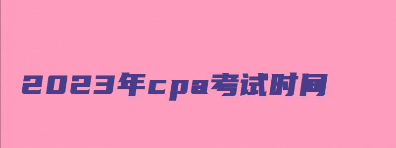 2023年cpa考试时间：8月25日-27日（三天）（2023年cpa报名和考试时间）