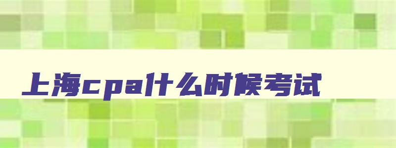 上海cpa什么时候考试,2023年上海cpa报名和考试时间