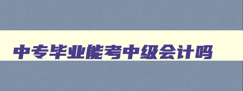 中专毕业能考中级会计吗,中专毕业可以考会计中级嘛