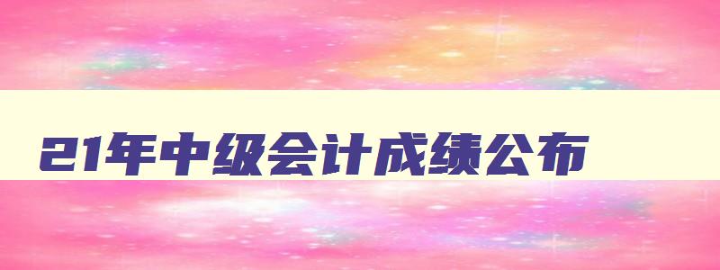 21年中级会计成绩公布,21年中级会计分数线出来了吗