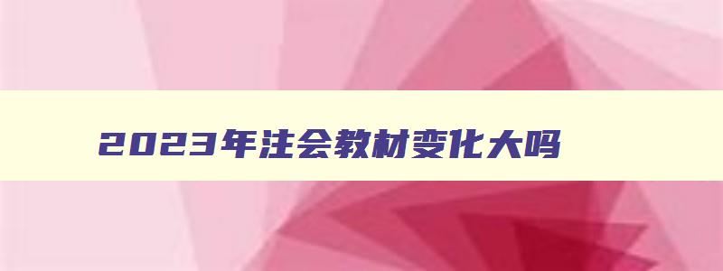 2023年注会教材变化大吗,2023年注会教材会有很大变动吗