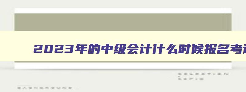 2023年的中级会计什么时候报名考试,2023年的中级会计什么时候报名