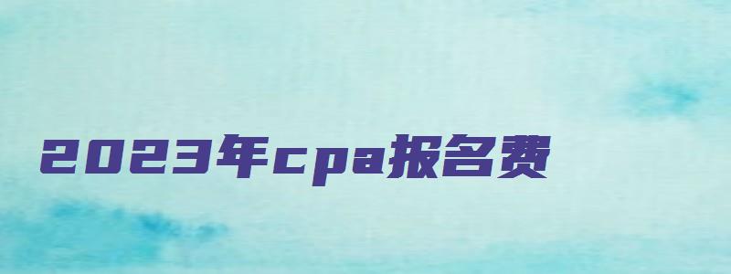 2023年cpa报名费：55元（2023年cpa报名和考试时间）