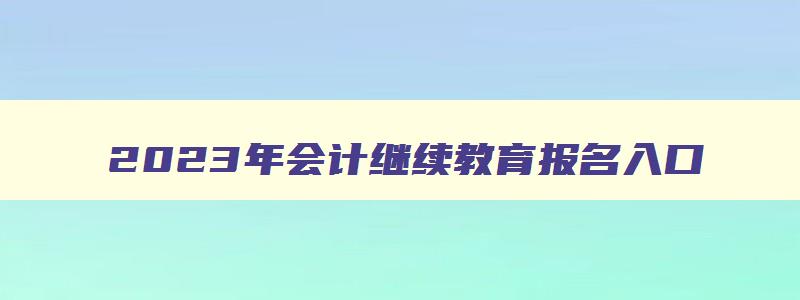 2023年会计继续教育报名入口,2023年会计报名截止时间