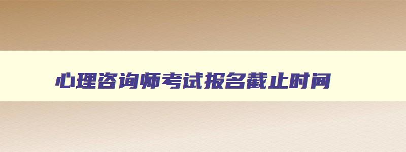 心理咨询师考试报名截止时间,2023心理咨询师报名和考试时间