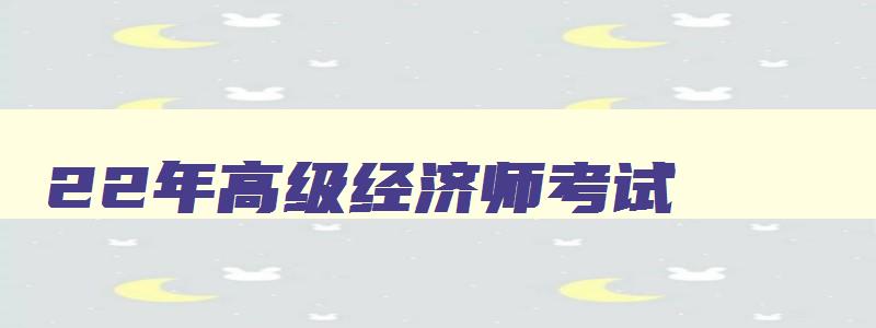 22年高级经济师考试,21年高级经济师报名时间