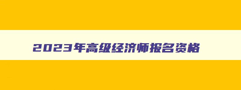 2023年高级经济师报名资格,2023高级经济师职称报名时间