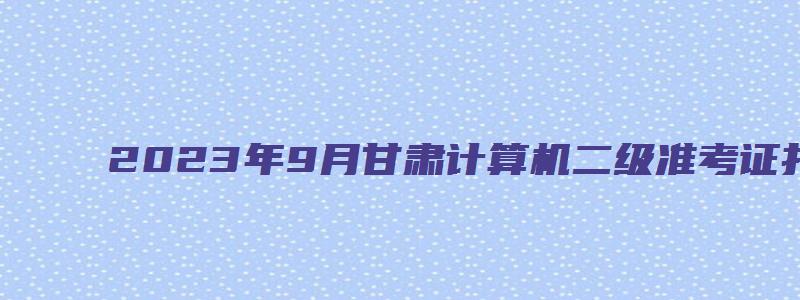 2023年9月甘肃计算机二级准考证打印时间（甘肃省计算机二级准考证打印时间）