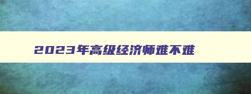 2023年高级经济师难不难,2023高级经济师考几门